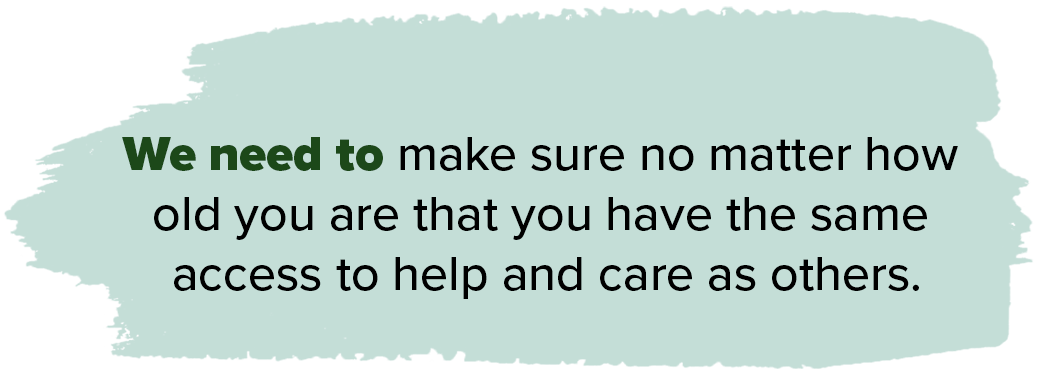 We need to make sure no matter how old you are that you have the same access to help and care as others