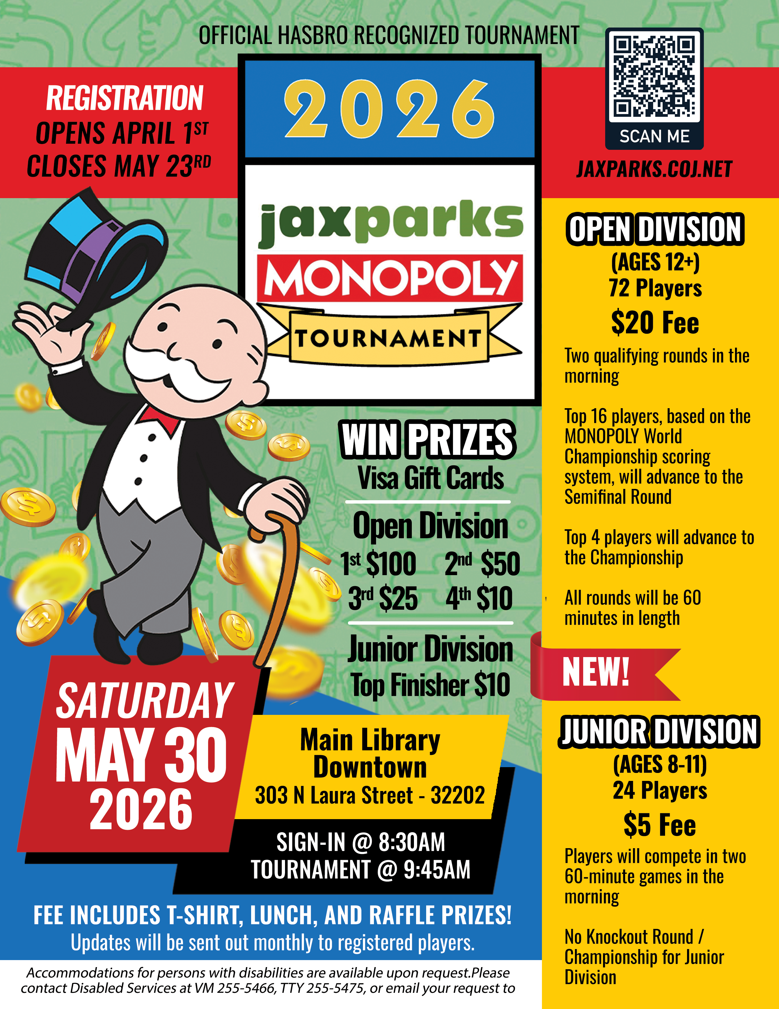 2026 JaxParks Monopoly Tournament. Regristration is open closes May 3rd. Open division ages 12+ 72 players, $20 fee. Two qualifying rounds in the morning. All rounds will be 60 minutes in length. New Junior Division ages 8-11, 24 players $5 fee. Players will play two 60 minute games no championship. Win Visa Gift cards. Open Division 1st $100, 2nd $50, 3rd $25 and 4th $10. Junior Division top finisher $10. Tournament is Saturday May 30th sign in at 8:30am. Main Library Downtown 303 N. Laura St., 32202.