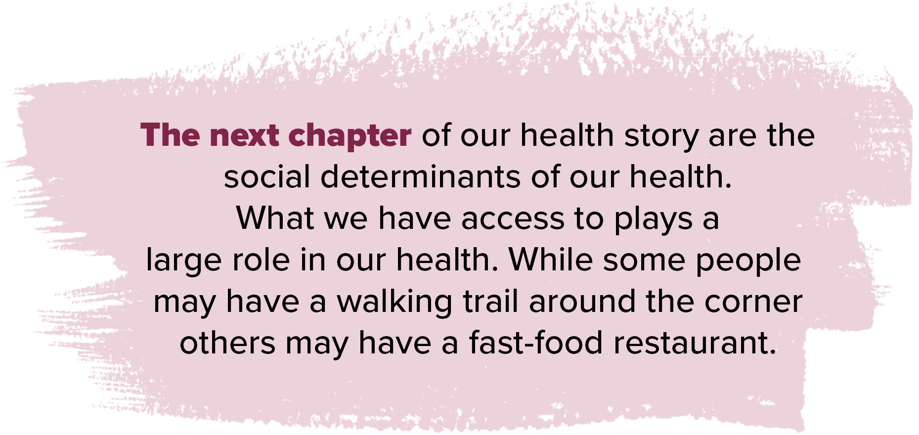 The next chapter of our health story are the social determinants of our health what we have access to plays a large role in our health while some people may have a walking trail around the corner others may have a fast food restaurant