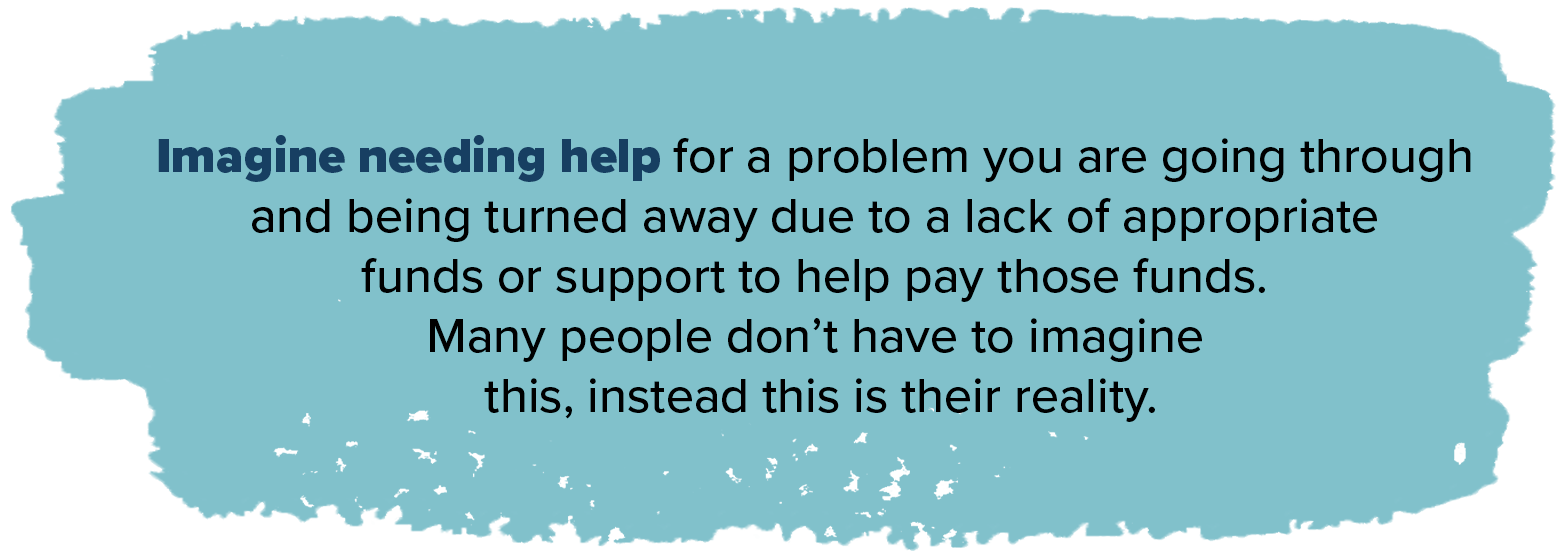 Imagine needing help for a problem you are going through and being turned away due to a lack of appropriate funds or support to help pay those funds many people dont have to imagine this instead this is their reality