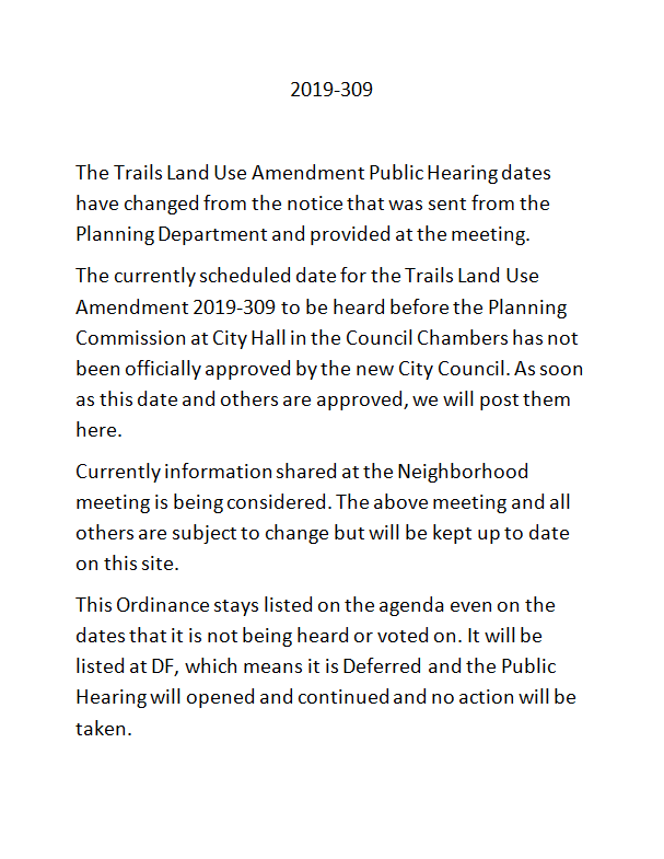 The Trails Land Use Amendment Public Hearing dates 
have changed from the notice that was sent from the 
Planning Department and provided at the meeting.  
The currently scheduled date for the Trails Land Use 
Amendment 2019‐309 to be heard before the Planning 
Commission at City Hall in the Council Chambers has not 
been officially approved by the new City Council. As soon 
as this date and others are approved, we will post them 
here.  
Currently information shared at the Neighborhood 
meeting is being considered. The above meeting and all 
others are subject to change but will be kept up to date 
on this site.  
This Ordinance stays listed on the agenda even on the 
dates that it is not being heard or voted on. It will be 
listed at DF, which means it is Deferred and the Public 
Hearing will opened and continued and no action will be 
taken