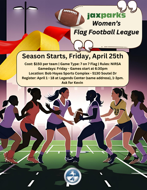 Graphic depicting women playing flag football and the following text. "JaxParks Women's Flag Football League. Season starts, Friday, April 25th. Cost $150 per team. Game Type 7 on 7 Flag. Rules NIRSA. Gamedays Friday. Games start at 6:30pm. Location Bob Hayes Sports Complex 5130 Soutel Drive. Register April 1 through April 18 from 1pm to 3pm at Legends Center. Ask for Kevin.