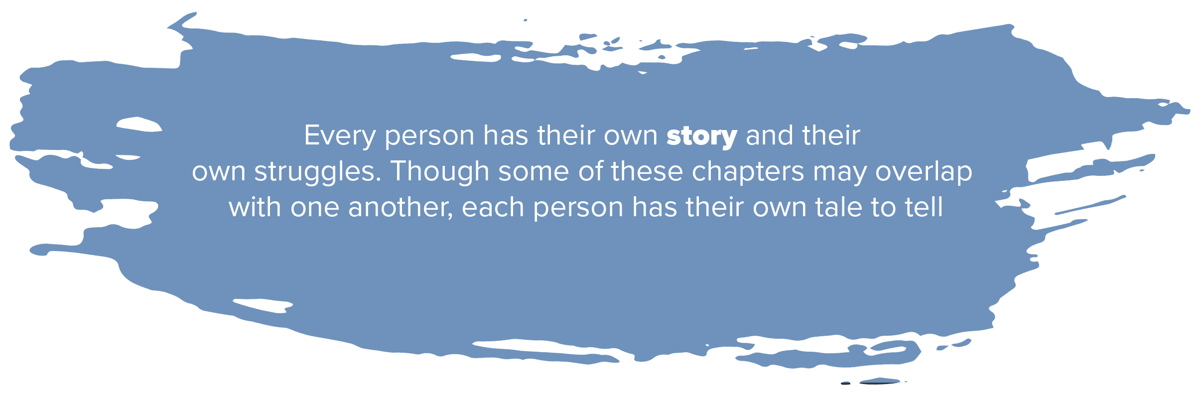 Every person has their own story and their struggles though some of these chapters may overlap with one another each person has their own tale to tell Every person has their own story and their struggles though some of these chapters may overlap with one another each person has their own tale to tell