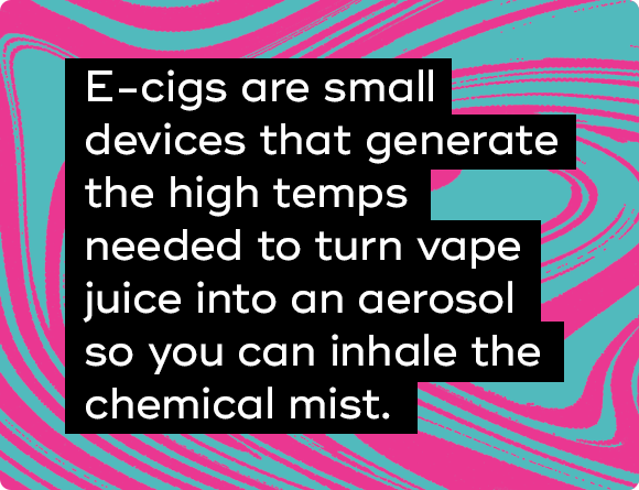 E-cigs are small devices that generate the high temps needed to turn vape juice into an aerosol so you can inhale the mist.